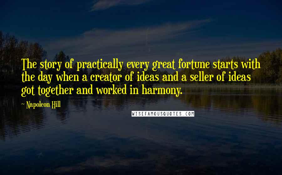 Napoleon Hill Quotes: The story of practically every great fortune starts with the day when a creator of ideas and a seller of ideas got together and worked in harmony.