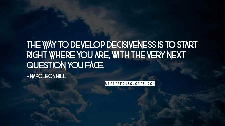 Napoleon Hill Quotes: The way to develop decisiveness is to start right where you are, with the very next question you face.