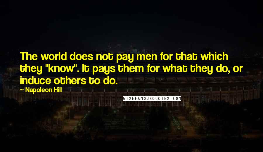 Napoleon Hill Quotes: The world does not pay men for that which they "know". It pays them for what they do, or induce others to do.