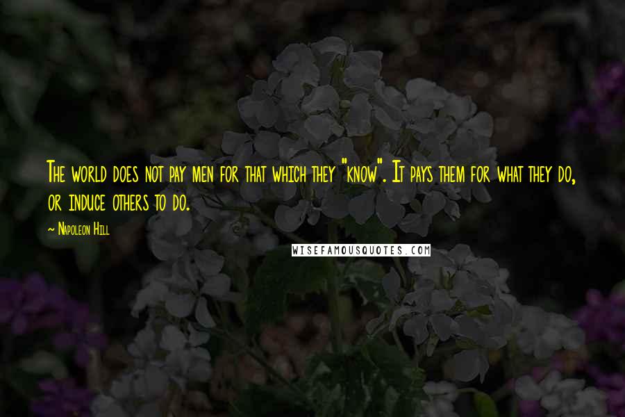 Napoleon Hill Quotes: The world does not pay men for that which they "know". It pays them for what they do, or induce others to do.