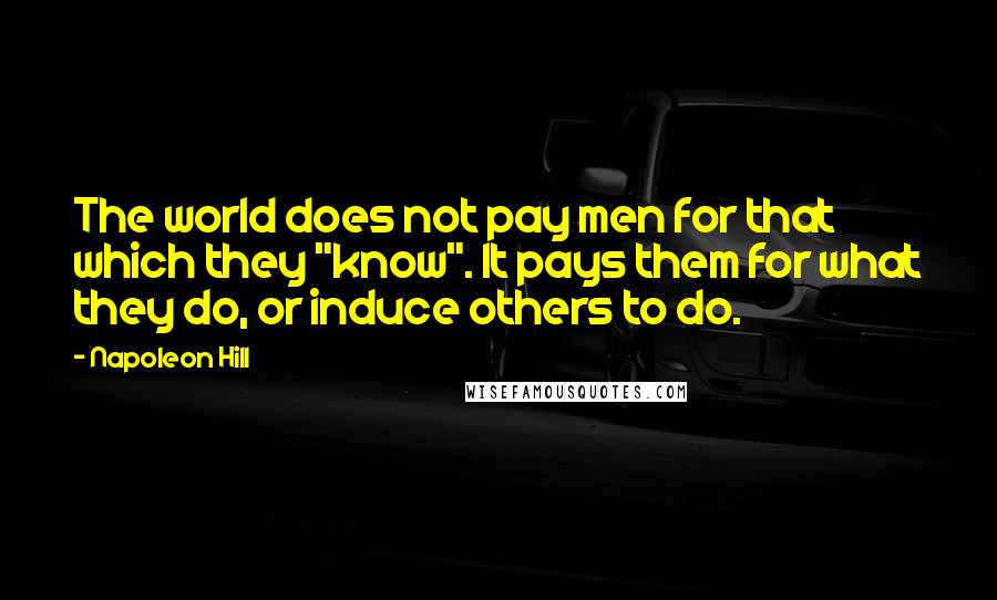 Napoleon Hill Quotes: The world does not pay men for that which they "know". It pays them for what they do, or induce others to do.