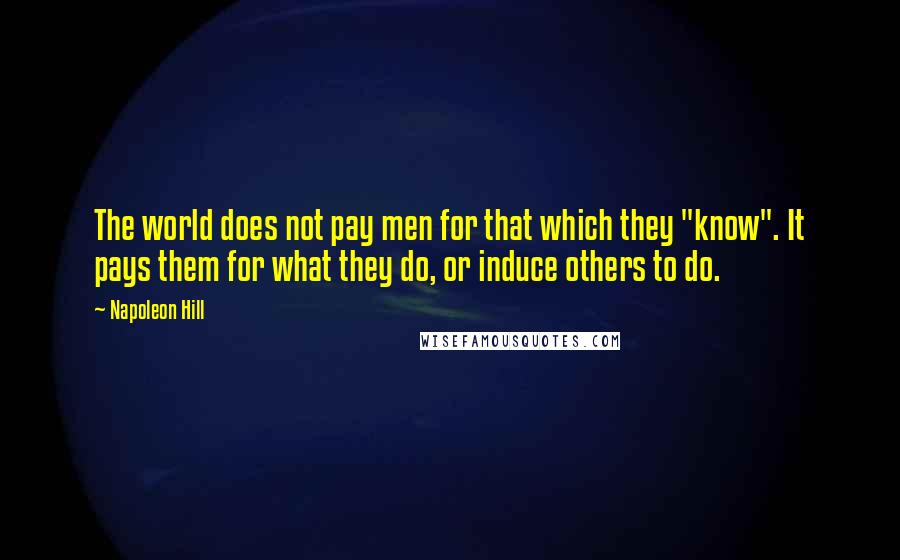 Napoleon Hill Quotes: The world does not pay men for that which they "know". It pays them for what they do, or induce others to do.