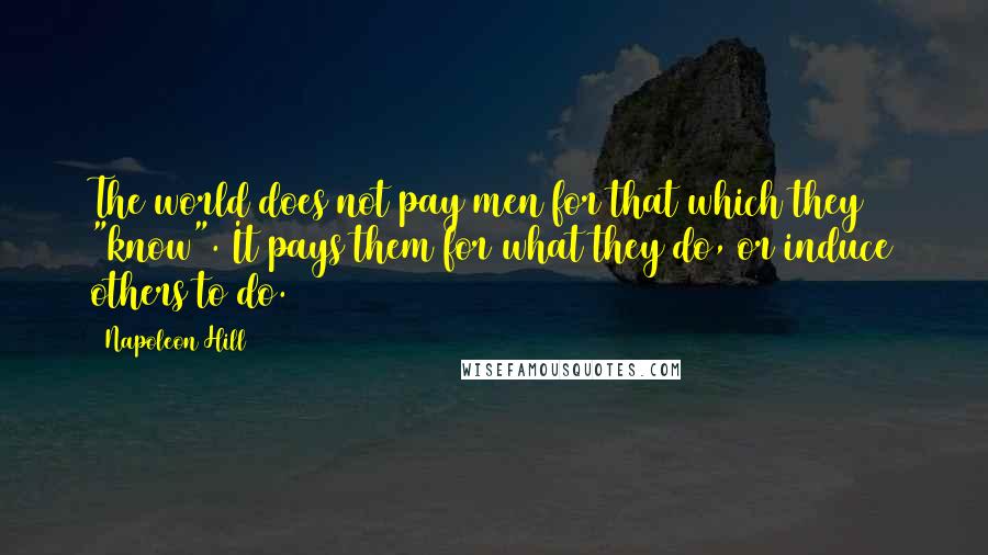 Napoleon Hill Quotes: The world does not pay men for that which they "know". It pays them for what they do, or induce others to do.