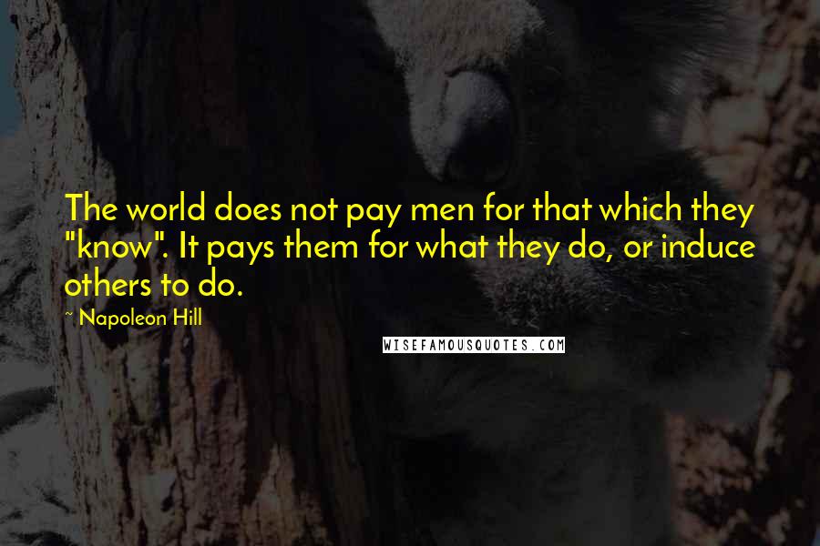 Napoleon Hill Quotes: The world does not pay men for that which they "know". It pays them for what they do, or induce others to do.