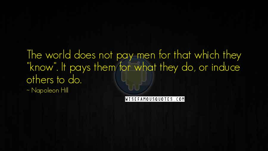 Napoleon Hill Quotes: The world does not pay men for that which they "know". It pays them for what they do, or induce others to do.