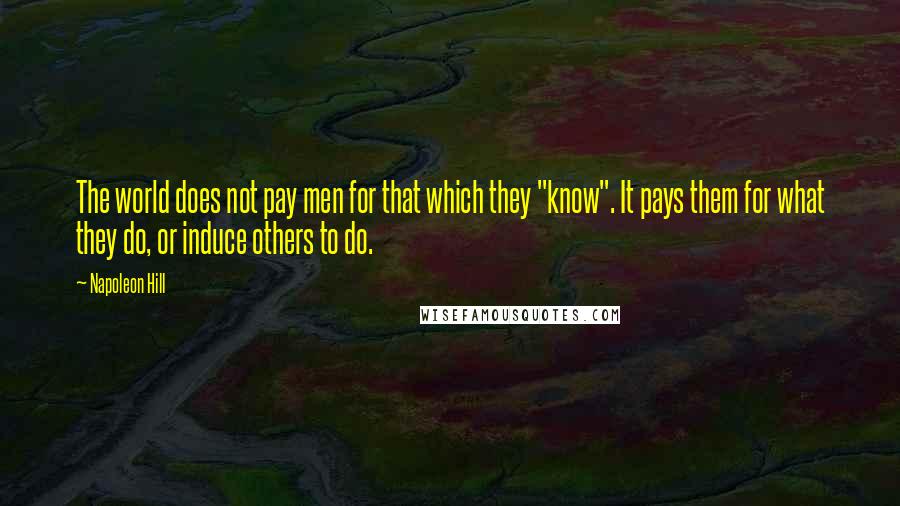 Napoleon Hill Quotes: The world does not pay men for that which they "know". It pays them for what they do, or induce others to do.