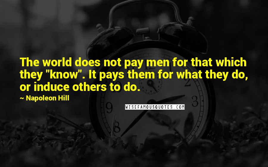 Napoleon Hill Quotes: The world does not pay men for that which they "know". It pays them for what they do, or induce others to do.