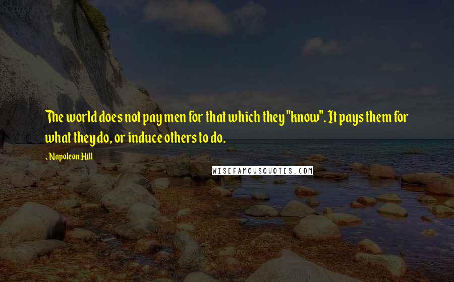 Napoleon Hill Quotes: The world does not pay men for that which they "know". It pays them for what they do, or induce others to do.