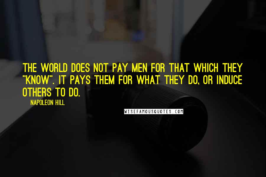 Napoleon Hill Quotes: The world does not pay men for that which they "know". It pays them for what they do, or induce others to do.