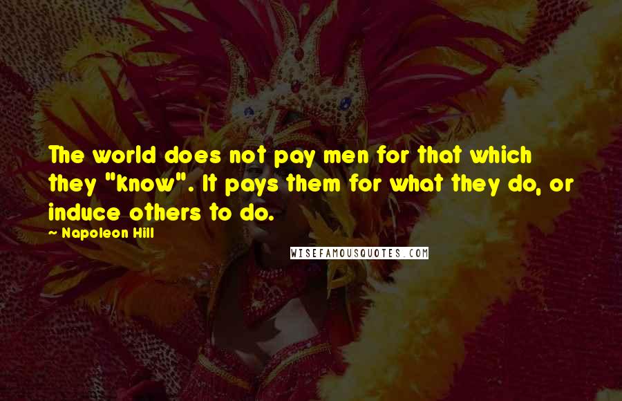 Napoleon Hill Quotes: The world does not pay men for that which they "know". It pays them for what they do, or induce others to do.