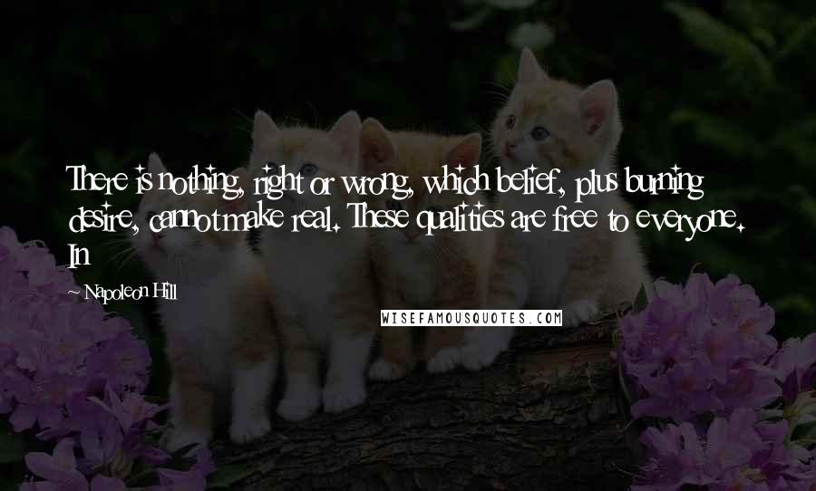 Napoleon Hill Quotes: There is nothing, right or wrong, which belief, plus burning desire, cannot make real. These qualities are free to everyone. In
