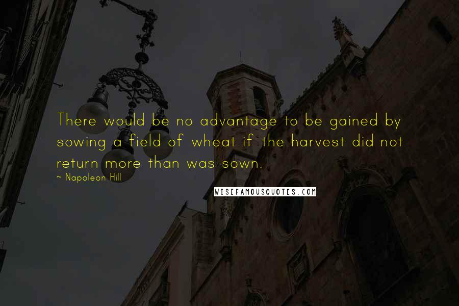 Napoleon Hill Quotes: There would be no advantage to be gained by sowing a field of wheat if the harvest did not return more than was sown.