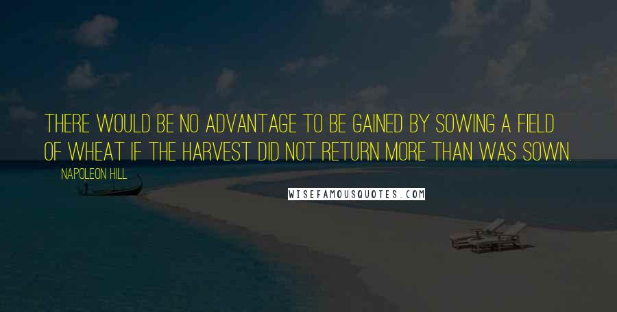 Napoleon Hill Quotes: There would be no advantage to be gained by sowing a field of wheat if the harvest did not return more than was sown.