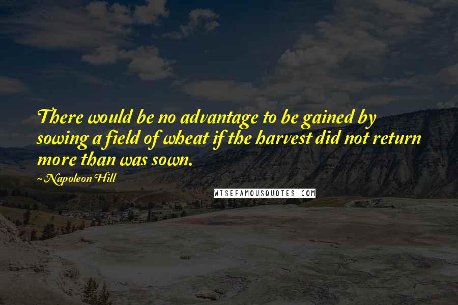 Napoleon Hill Quotes: There would be no advantage to be gained by sowing a field of wheat if the harvest did not return more than was sown.