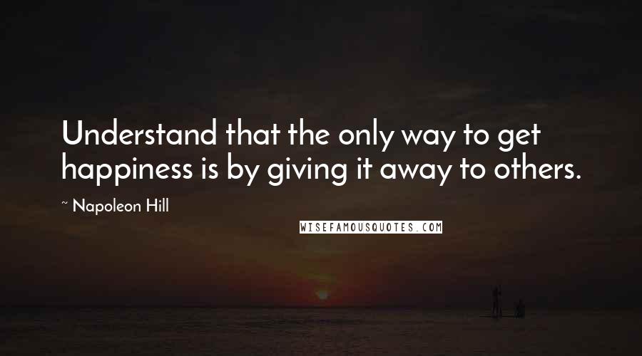 Napoleon Hill Quotes: Understand that the only way to get happiness is by giving it away to others.