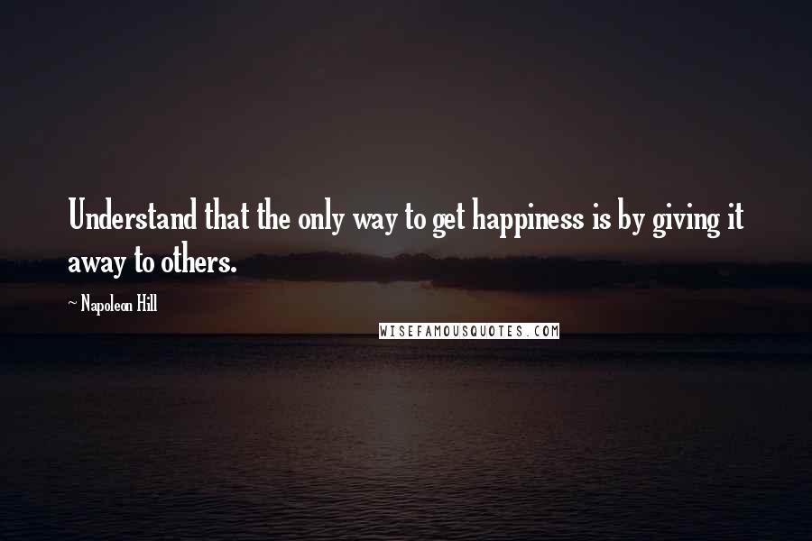 Napoleon Hill Quotes: Understand that the only way to get happiness is by giving it away to others.