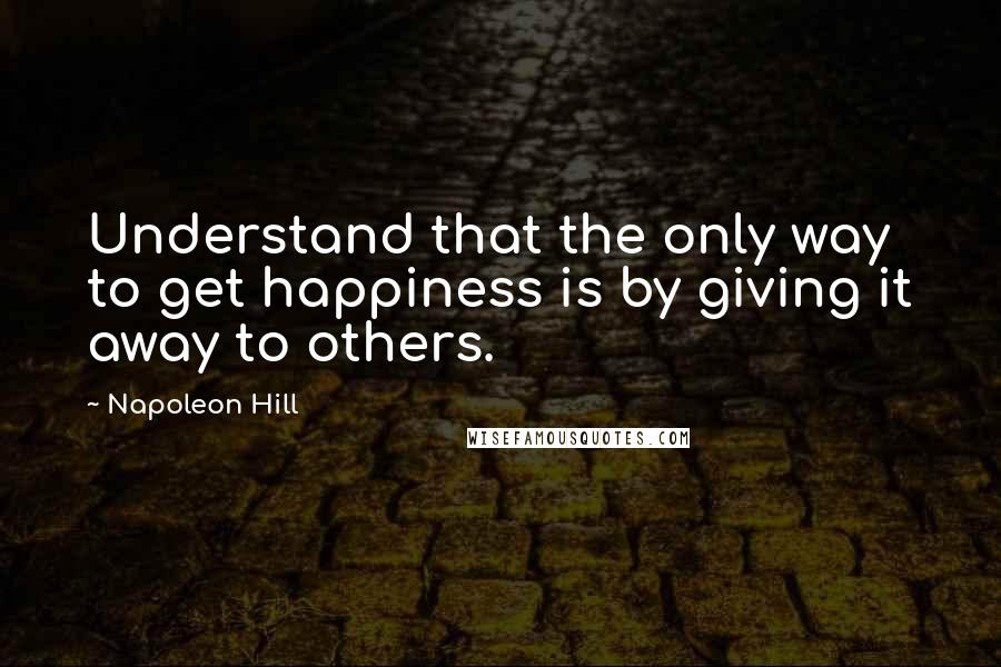 Napoleon Hill Quotes: Understand that the only way to get happiness is by giving it away to others.