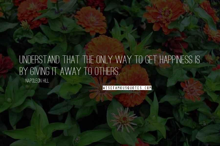 Napoleon Hill Quotes: Understand that the only way to get happiness is by giving it away to others.