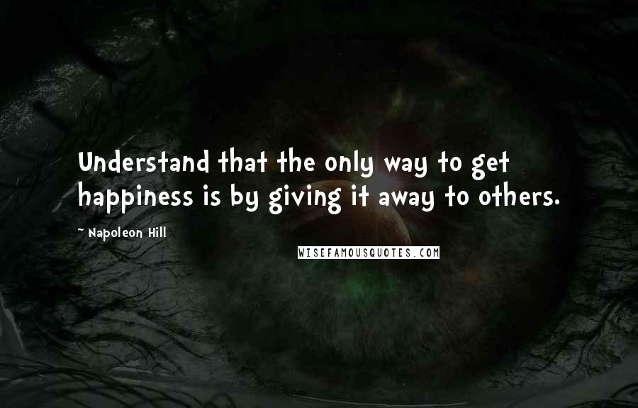 Napoleon Hill Quotes: Understand that the only way to get happiness is by giving it away to others.