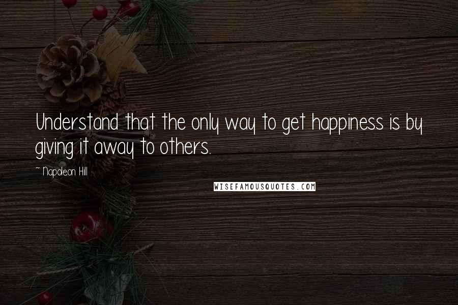 Napoleon Hill Quotes: Understand that the only way to get happiness is by giving it away to others.