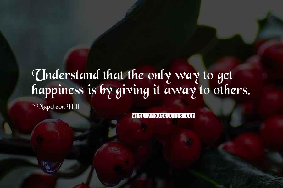 Napoleon Hill Quotes: Understand that the only way to get happiness is by giving it away to others.