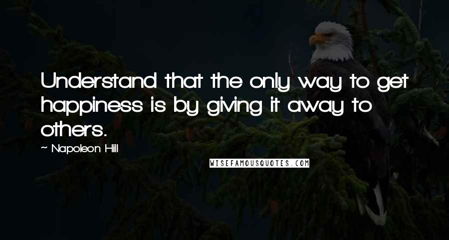 Napoleon Hill Quotes: Understand that the only way to get happiness is by giving it away to others.