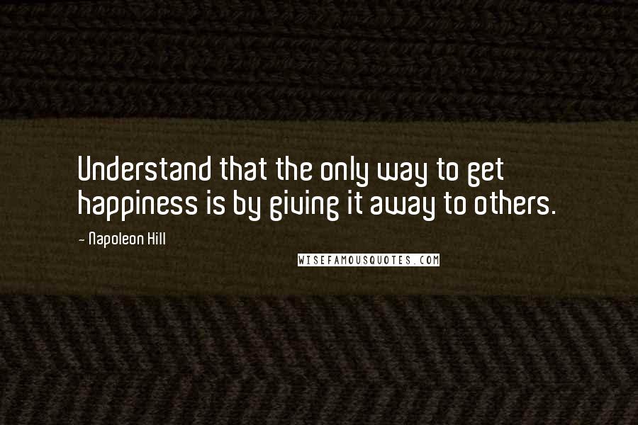 Napoleon Hill Quotes: Understand that the only way to get happiness is by giving it away to others.