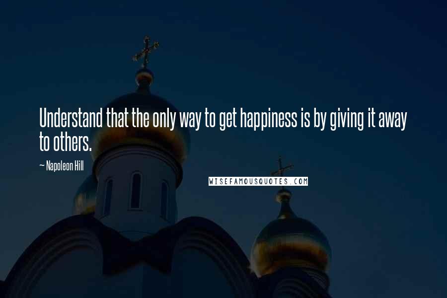 Napoleon Hill Quotes: Understand that the only way to get happiness is by giving it away to others.
