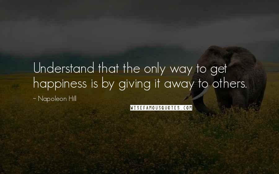 Napoleon Hill Quotes: Understand that the only way to get happiness is by giving it away to others.