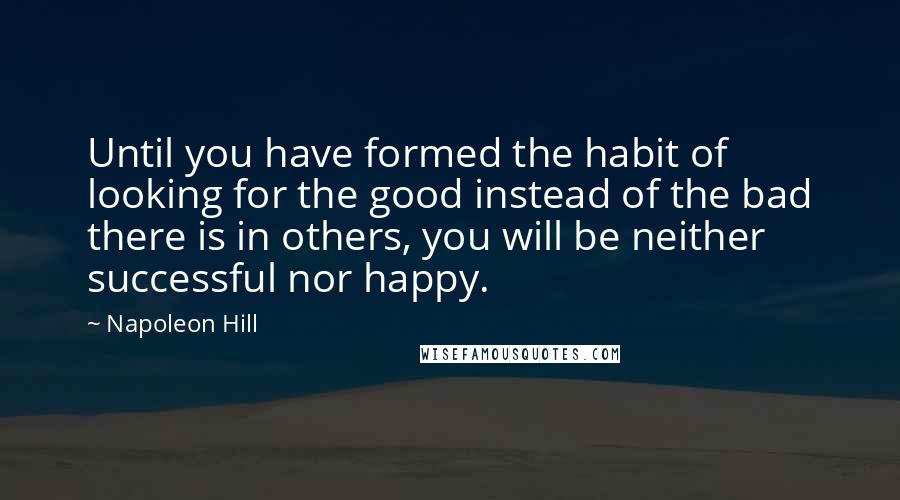 Napoleon Hill Quotes: Until you have formed the habit of looking for the good instead of the bad there is in others, you will be neither successful nor happy.