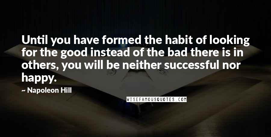 Napoleon Hill Quotes: Until you have formed the habit of looking for the good instead of the bad there is in others, you will be neither successful nor happy.