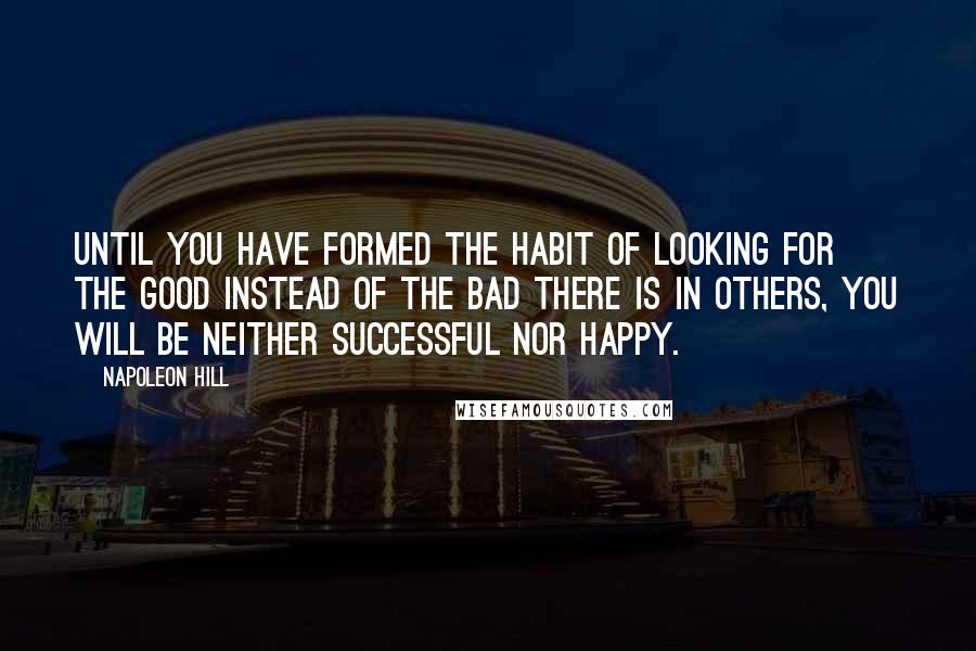 Napoleon Hill Quotes: Until you have formed the habit of looking for the good instead of the bad there is in others, you will be neither successful nor happy.