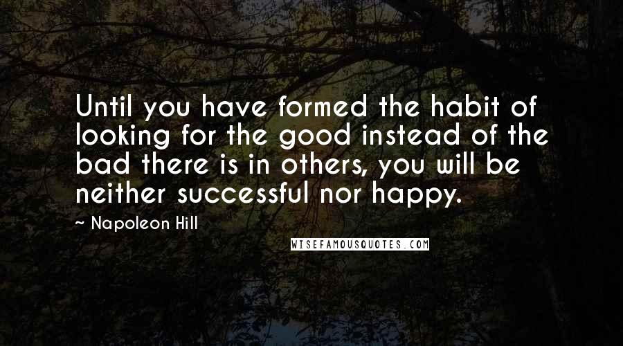 Napoleon Hill Quotes: Until you have formed the habit of looking for the good instead of the bad there is in others, you will be neither successful nor happy.