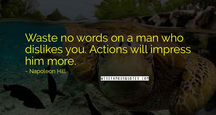 Napoleon Hill Quotes: Waste no words on a man who dislikes you. Actions will impress him more.