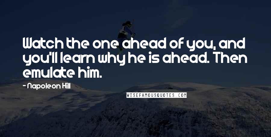 Napoleon Hill Quotes: Watch the one ahead of you, and you'll learn why he is ahead. Then emulate him.