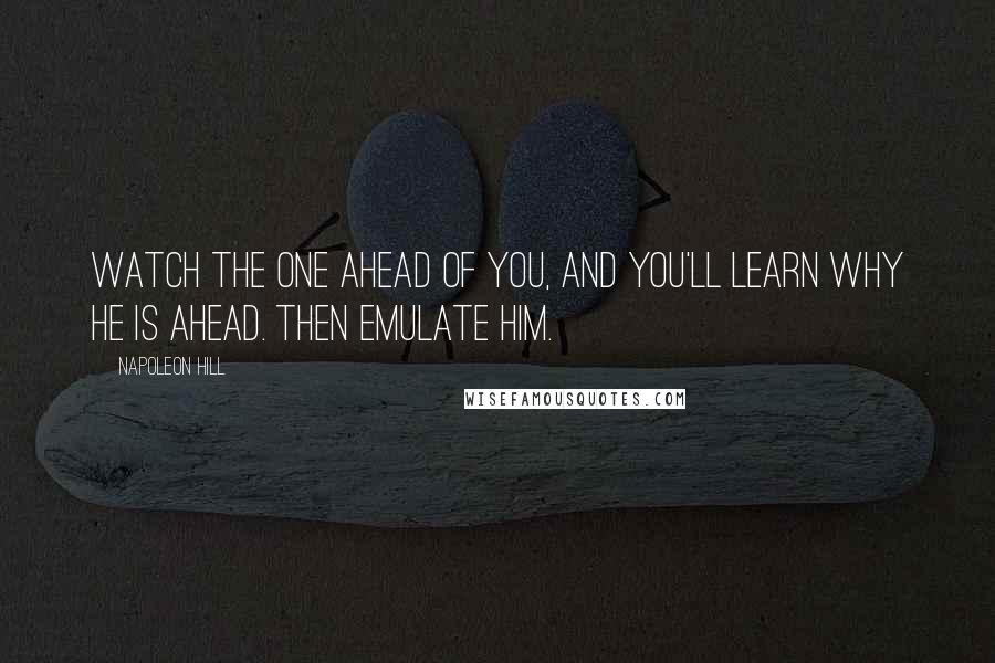 Napoleon Hill Quotes: Watch the one ahead of you, and you'll learn why he is ahead. Then emulate him.