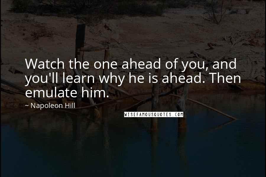 Napoleon Hill Quotes: Watch the one ahead of you, and you'll learn why he is ahead. Then emulate him.