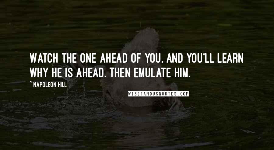 Napoleon Hill Quotes: Watch the one ahead of you, and you'll learn why he is ahead. Then emulate him.