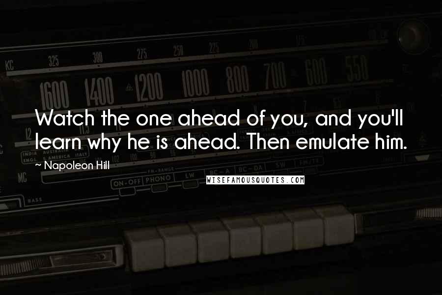 Napoleon Hill Quotes: Watch the one ahead of you, and you'll learn why he is ahead. Then emulate him.