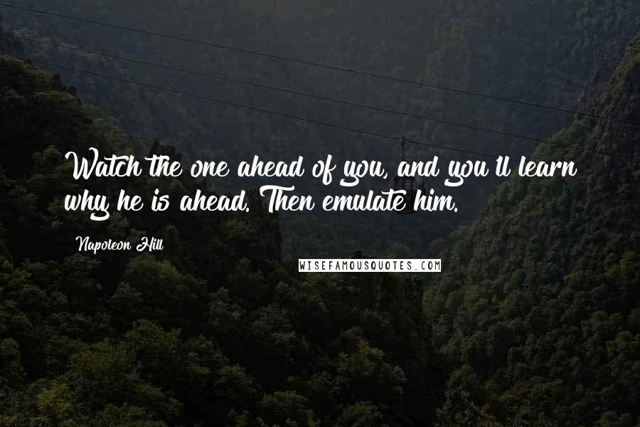 Napoleon Hill Quotes: Watch the one ahead of you, and you'll learn why he is ahead. Then emulate him.
