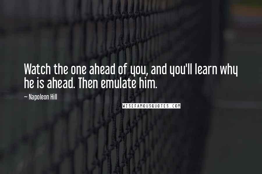 Napoleon Hill Quotes: Watch the one ahead of you, and you'll learn why he is ahead. Then emulate him.