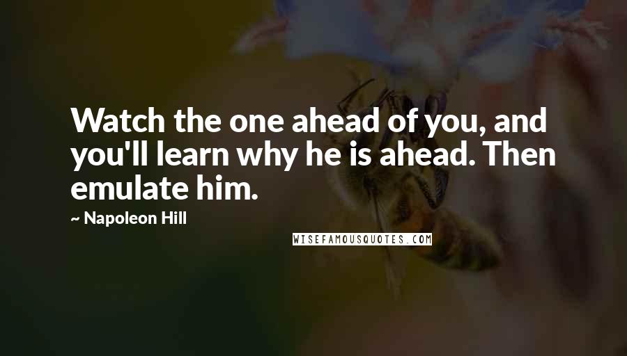 Napoleon Hill Quotes: Watch the one ahead of you, and you'll learn why he is ahead. Then emulate him.