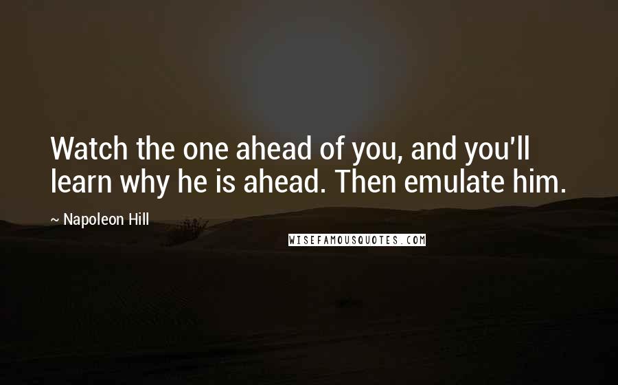 Napoleon Hill Quotes: Watch the one ahead of you, and you'll learn why he is ahead. Then emulate him.