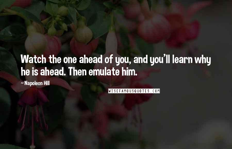 Napoleon Hill Quotes: Watch the one ahead of you, and you'll learn why he is ahead. Then emulate him.
