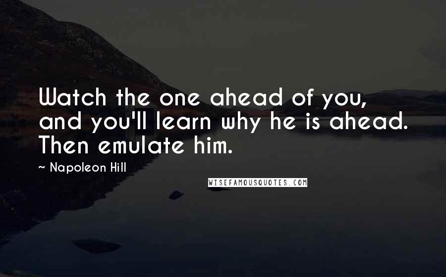 Napoleon Hill Quotes: Watch the one ahead of you, and you'll learn why he is ahead. Then emulate him.