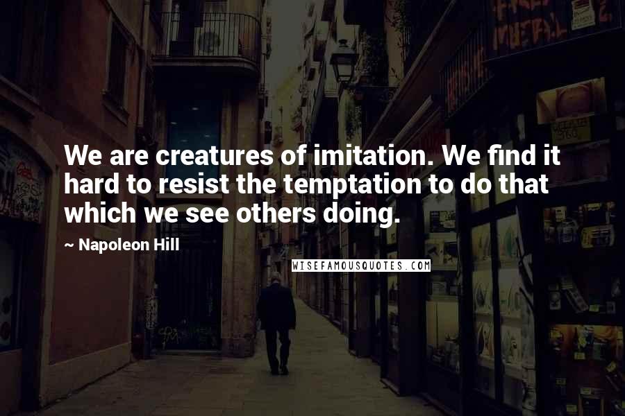 Napoleon Hill Quotes: We are creatures of imitation. We find it hard to resist the temptation to do that which we see others doing.