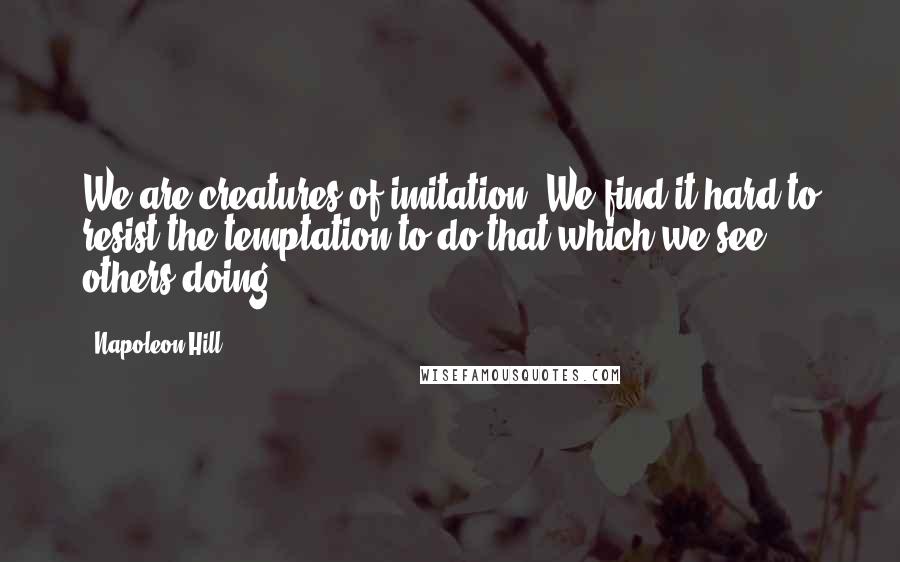 Napoleon Hill Quotes: We are creatures of imitation. We find it hard to resist the temptation to do that which we see others doing.