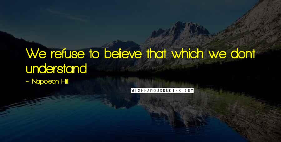 Napoleon Hill Quotes: We refuse to believe that which we don't understand.