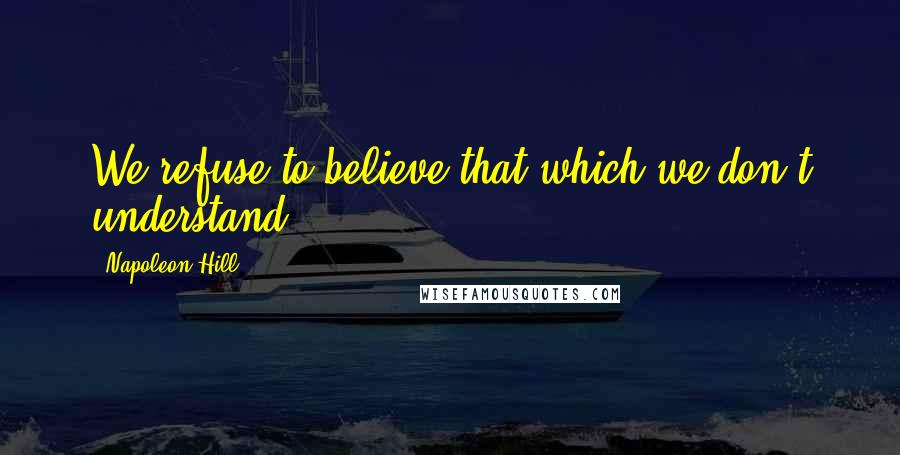 Napoleon Hill Quotes: We refuse to believe that which we don't understand.
