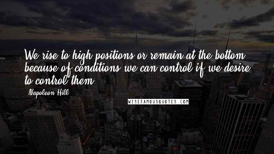 Napoleon Hill Quotes: We rise to high positions or remain at the bottom because of conditions we can control if we desire to control them.